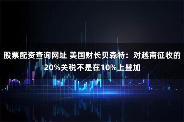 股票配资查询网址 美国财长贝森特：对越南征收的20%关税不是在10%上叠加