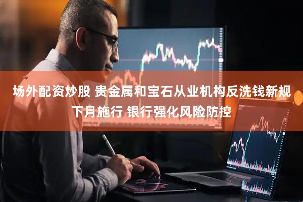 场外配资炒股 贵金属和宝石从业机构反洗钱新规下月施行 银行强化风险防控