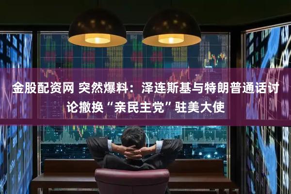 金股配资网 突然爆料：泽连斯基与特朗普通话讨论撤换“亲民主党”驻美大使