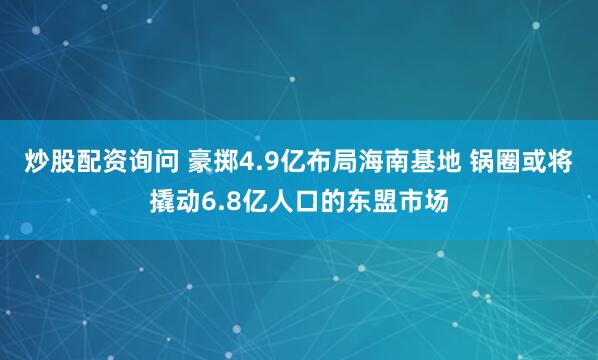 炒股配资询问 豪掷4.9亿布局海南基地 锅圈或将撬动6.8亿人口的东盟市场