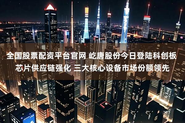 全国股票配资平台官网 屹唐股份今日登陆科创板 芯片供应链强化 三大核心设备市场份额领先