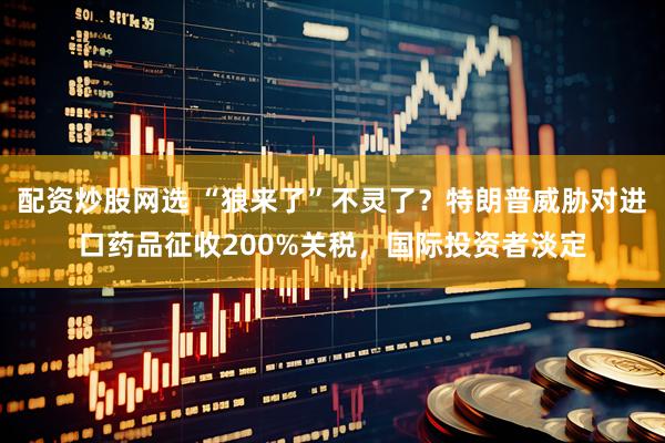 配资炒股网选 “狼来了”不灵了？特朗普威胁对进口药品征收200%关税，国际投资者淡定