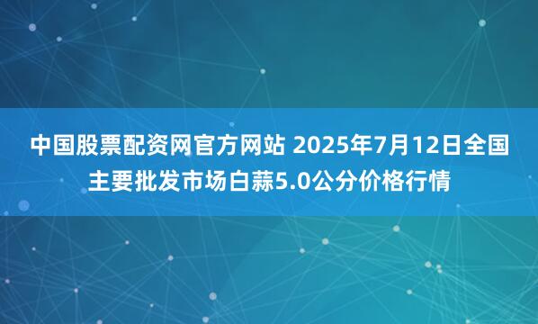 中国股票配资网官方网站 2025年7月12日全国主要批发市场白蒜5.0公分价格行情