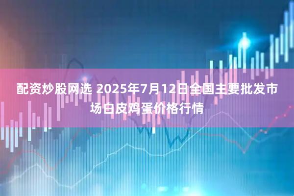 配资炒股网选 2025年7月12日全国主要批发市场白皮鸡蛋价格行情