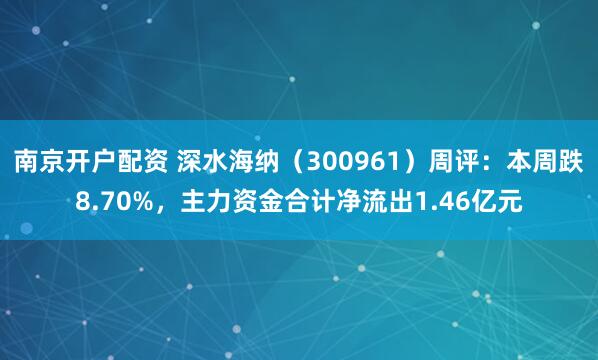 南京开户配资 深水海纳（300961）周评：本周跌8.70%，主力资金合计净流出1.46亿元