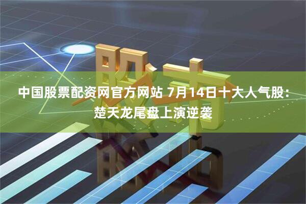中国股票配资网官方网站 7月14日十大人气股：楚天龙尾盘上演逆袭