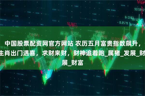 中国股票配资网官方网站 农历五月富贵指数飙升，3生肖出门遇喜，求财来财，财神追着跑_属猪_发展_财富