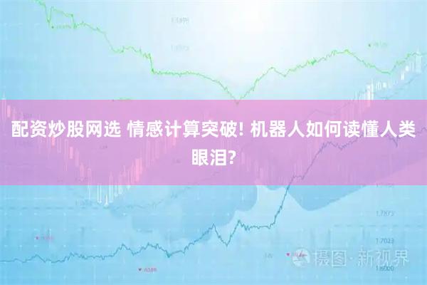 配资炒股网选 情感计算突破! 机器人如何读懂人类眼泪?