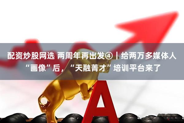 配资炒股网选 两周年再出发④｜给两万多媒体人“画像”后，“天融菁才”培训平台来了