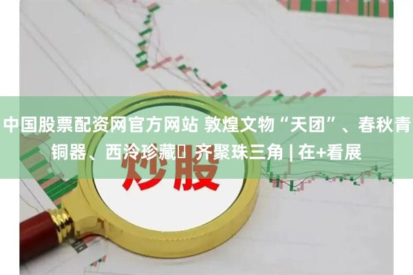 中国股票配资网官方网站 敦煌文物“天团”、春秋青铜器、西泠珍藏​齐聚珠三角 | 在+看展