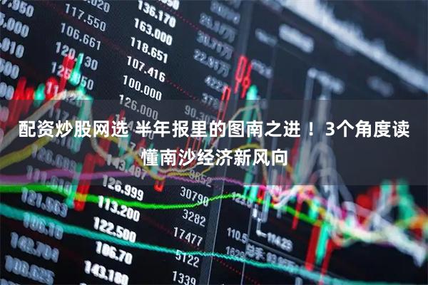 配资炒股网选 半年报里的图南之进 ！3个角度读懂南沙经济新风向