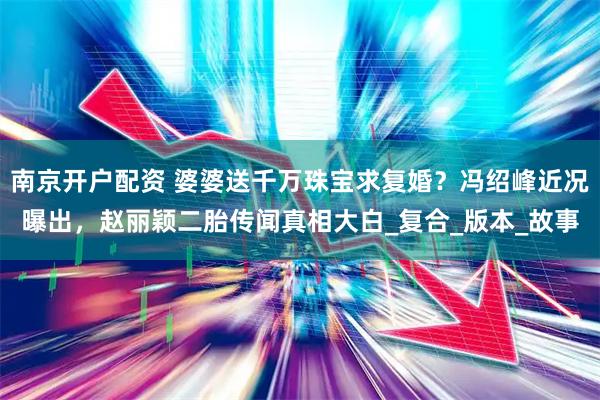 南京开户配资 婆婆送千万珠宝求复婚？冯绍峰近况曝出，赵丽颖二胎传闻真相大白_复合_版本_故事
