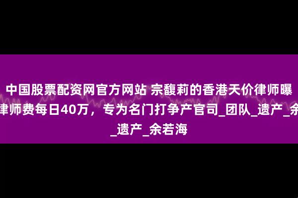 中国股票配资网官方网站 宗馥莉的香港天价律师曝光，律师费每日40万，专为名门打争产官司_团队_遗产_余若海