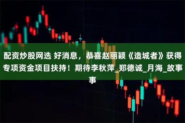 配资炒股网选 好消息，恭喜赵丽颖《造城者》获得专项资金项目扶持！期待李秋萍_郑德诚_月海_故事