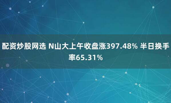 配资炒股网选 N山大上午收盘涨397.48% 半日换手率65.31%