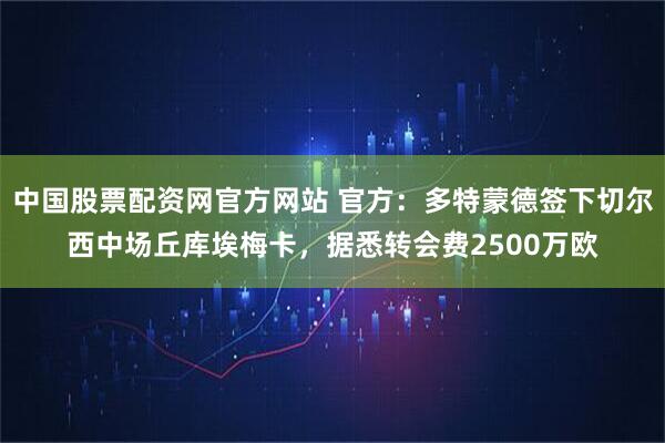 中国股票配资网官方网站 官方:多特蒙德签下切尔西中场丘库埃梅卡,据悉转会费2500万欧