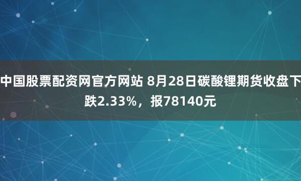 中国股票配资网官方网站 8月28日碳酸锂期货收盘下跌2.33%，报78140元