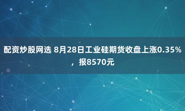 配资炒股网选 8月28日工业硅期货收盘上涨0.35%，报8570元