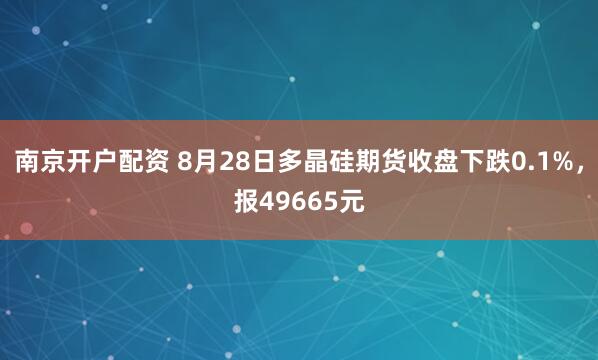 南京开户配资 8月28日多晶硅期货收盘下跌0.1%，报49665元