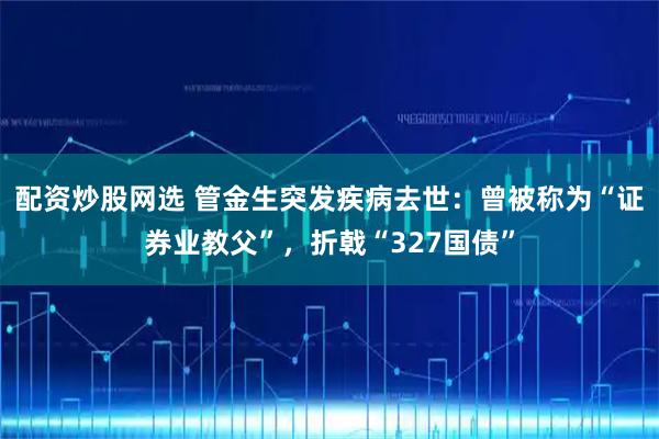 配资炒股网选 管金生突发疾病去世：曾被称为“证券业教父”，折戟“327国债”
