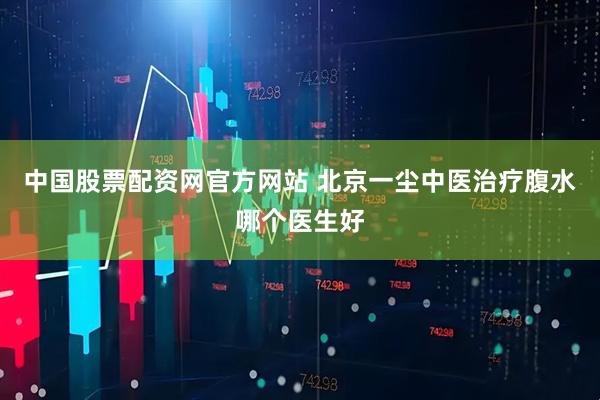 中国股票配资网官方网站 北京一尘中医治疗腹水哪个医生好