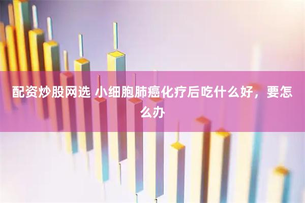 配资炒股网选 小细胞肺癌化疗后吃什么好，要怎么办
