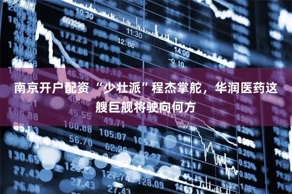 南京开户配资 “少壮派”程杰掌舵，华润医药这艘巨舰将驶向何方