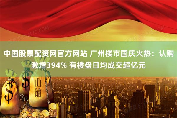 中国股票配资网官方网站 广州楼市国庆火热：认购激增394% 有楼盘日均成交超亿元