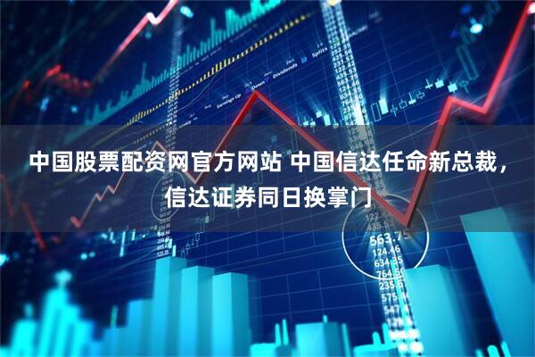 中国股票配资网官方网站 中国信达任命新总裁，信达证券同日换掌门