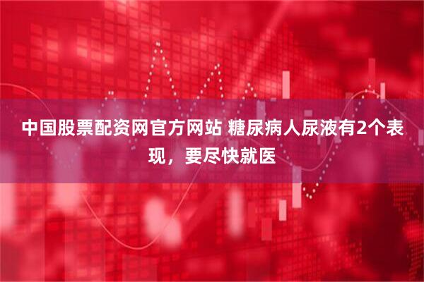 中国股票配资网官方网站 糖尿病人尿液有2个表现，要尽快就医