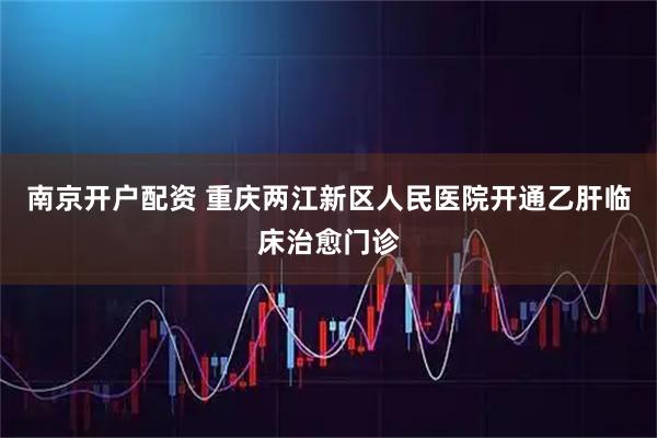 南京开户配资 重庆两江新区人民医院开通乙肝临床治愈门诊