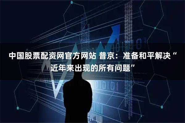 中国股票配资网官方网站 普京：准备和平解决“近年来出现的所有问题”