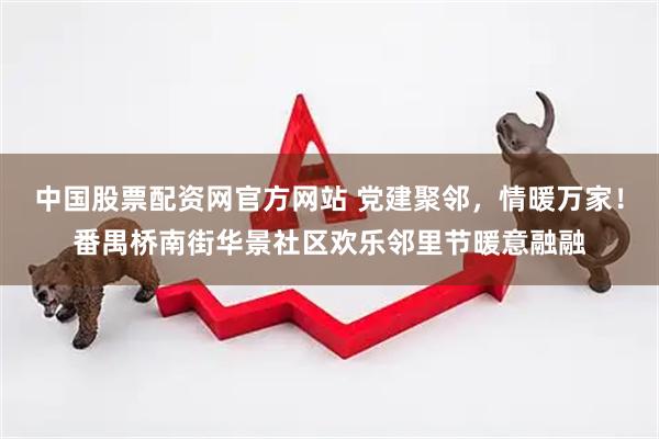 中国股票配资网官方网站 党建聚邻，情暖万家！番禺桥南街华景社区欢乐邻里节暖意融融