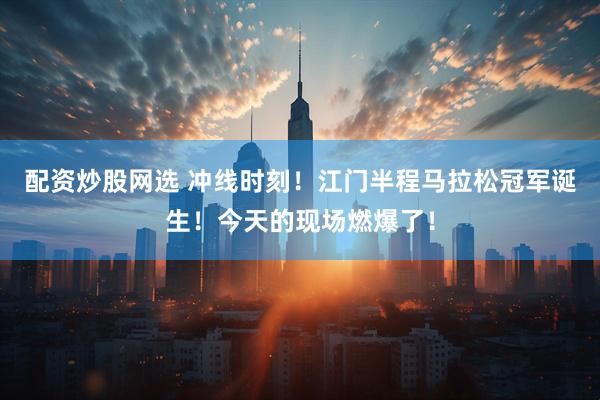 配资炒股网选 冲线时刻！江门半程马拉松冠军诞生！今天的现场燃爆了！