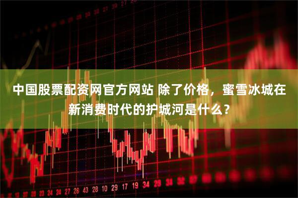中国股票配资网官方网站 除了价格，蜜雪冰城在新消费时代的护城河是什么？