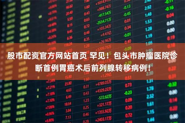 股市配资官方网站首页 罕见!包头市肿瘤医院诊断首例胃癌术后前列腺转移病例!