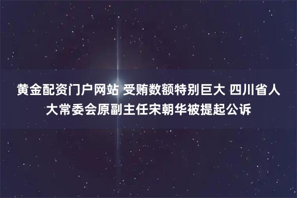 黄金配资门户网站 受贿数额特别巨大 四川省人大常委会原副主任宋朝华被提起公诉
