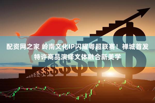 配资网之家 岭南文化IP闪耀粤超联赛！禅城首发特许商品演绎文体融合新美学