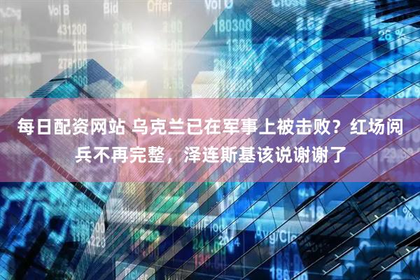 每日配资网站 乌克兰已在军事上被击败？红场阅兵不再完整，泽连斯基该说谢谢了