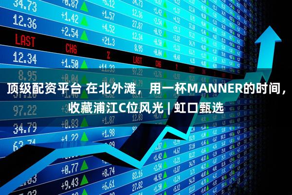 顶级配资平台 在北外滩,用一杯MANNER的时间,收藏浦江C位风光 | 虹口甄选