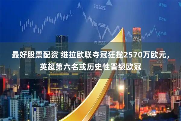 最好股票配资 维拉欧联夺冠狂揽2570万欧元，英超第六名或历史性晋级欧冠