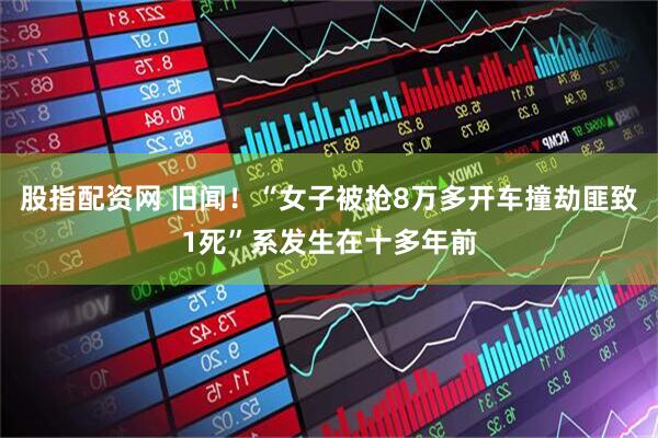 股指配资网 旧闻!“女子被抢8万多开车撞劫匪致1死”系发生在十多年前