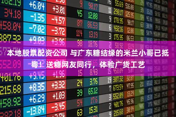 本地股票配资公司 与广东糖结缘的米兰小哥已抵粤！送糖网友同行，体验广货工艺