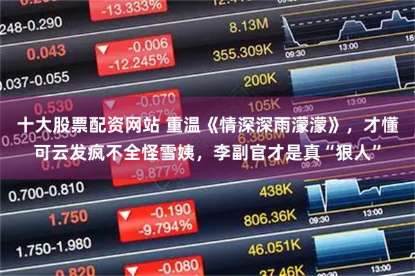 十大股票配资网站 重温《情深深雨濛濛》，才懂可云发疯不全怪雪姨，李副官才是真“狠人”
